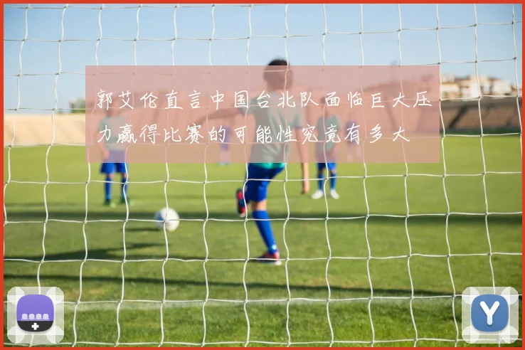 郭艾伦直言中国台北队面临巨大压力赢得比赛的可能性究竟有多大