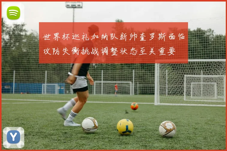世界杯巡礼加纳队新帅奎罗斯面临攻防失衡挑战调整状态至关重要