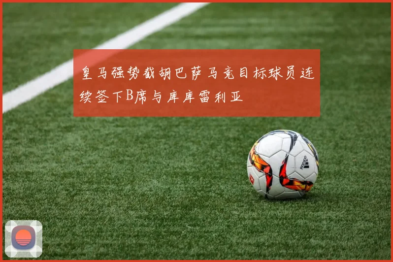 皇马强势截胡巴萨马竞目标球员连续签下B席与库库雷利亚