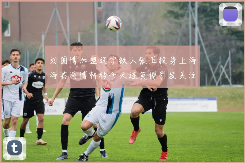 刘国博加盟辽宁铁人张卫投身上海海港冯博轩转会大连英博引发关注