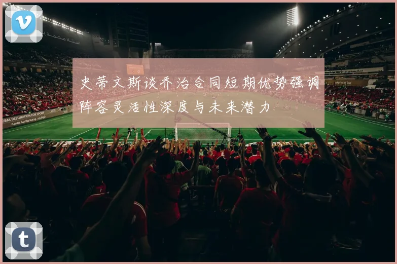 史蒂文斯谈乔治合同短期优势强调阵容灵活性深度与未来潜力