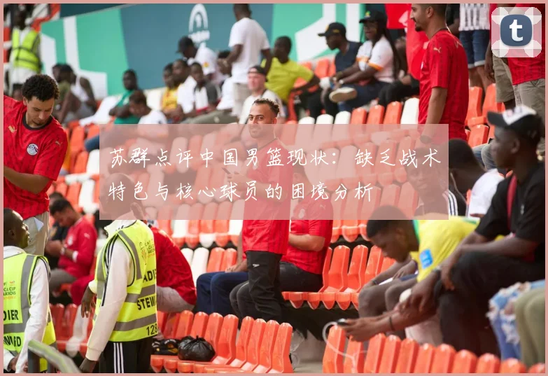 苏群点评中国男篮现状：缺乏战术特色与核心球员的困境分析