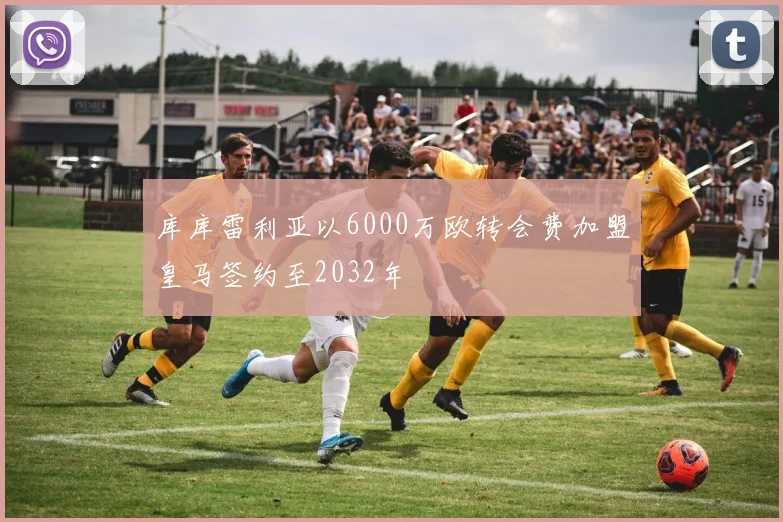 库库雷利亚以6000万欧转会费加盟皇马签约至2032年
